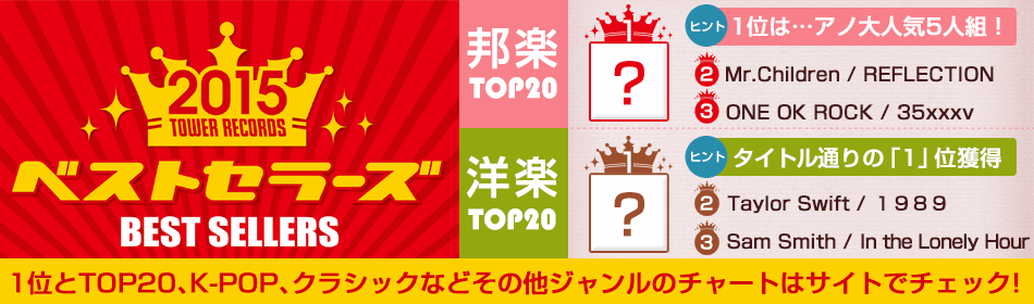 2015 ベストセラーズ BEST SELLERS 邦楽TOP20 ヒント 1位は・・・アノ大人気5人組！ 2 Mr.Children / REFLECTION 3 ONE OK ROCK / 35xxxv 洋楽TOP20 ヒント タイトル通りの「1」位獲得 2 Taylor Swift / 1989 3 Sam Smith / in the Lonely Hour 1位とTOP20、K-POP、クラシックなどその他ジャンルのチャートはサイトでチェック！