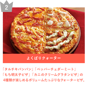 2 よくばりクォーター 「タルチキバンバン」「ペッパーチェダーミート」「もち明太子ピザ」「カニのクリームグラタンピザ」の４種類が楽しめるボリュームたっぷりなクォーターピザ。