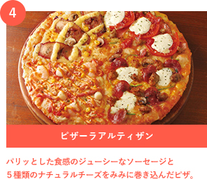 4 ピザーラアルティザン パリッとした食感のジューシーなソーセージと５種類のナチュラルチーズをみみに巻き込んだピザ。