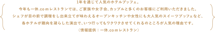 1年を通じて人気のホテルブッフェ。今年も一休.comレストランでは、ご家族や女子会、カップルと多くのお客様にご利用いただきました。シェフが目の前で調理をし出来立てが味わえるオープンキッチンや女性にも大人気のスイーツブッフェなど、各ホテルが趣向を凝らした演出で、いつ行ってもワクワクさせてくれるのところが人気の理由です。（情報提供：一休.comレストラン）