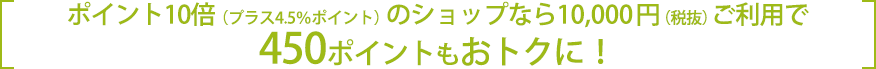 ポイント10倍(プラス4.5%ポイント)のショップなら10,000円（税抜）のご利用で450ポイントもおトクに！