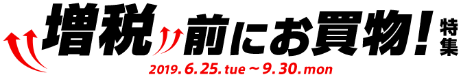 増税前にお買物！特集 2019.6.25.tue 〜 9.30.mon