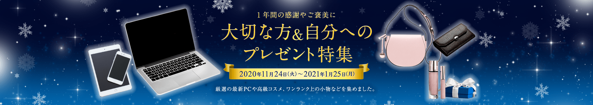 1年間の感謝やご褒美に　大切な方＆自分へのプレゼント特集　2020年11月24日（火）～2021年1月25日（月）　厳選の最新PCや高級コスメ、ワンランク上の小物などを集めました。